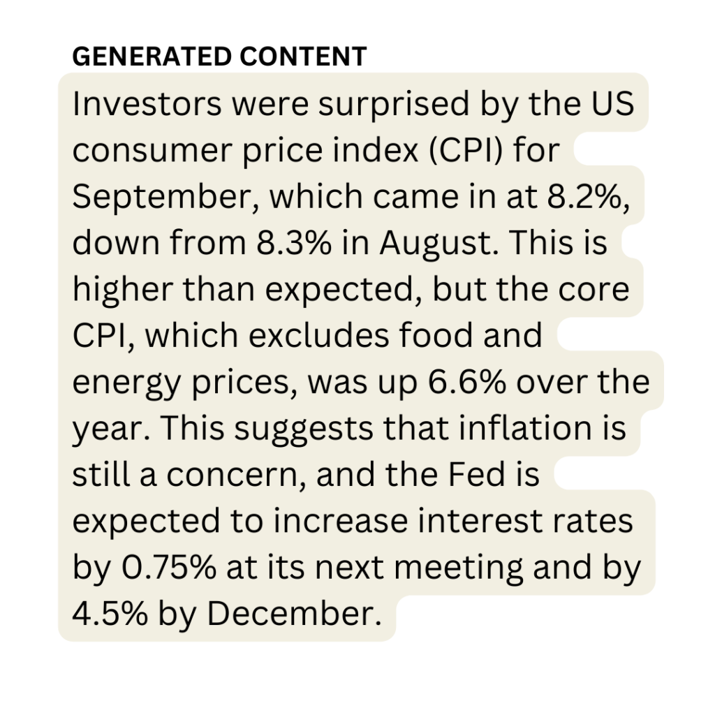 Generated: Investors were surprised by the US consumer price index (CPI) for September, which came in at 8.2%, down from 8.3% in August. This is higher than expected, but the core CPI, which excludes food and energy prices, was up 6.6% over the year. This suggests that inflation is still a concern, and the Fed is expected to increase interest rates by 0.75% at its next meeting and by 4.5% by December.